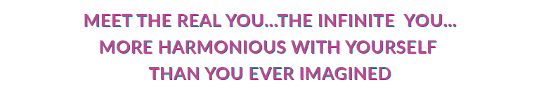 MEET THE REAL YOU...THE INFINITE YOU...MORE POWERFUL...MORE CONNECTED...MORE HARMONIOUS WITH YOURSELF THAN YOU EVER IMAGINED